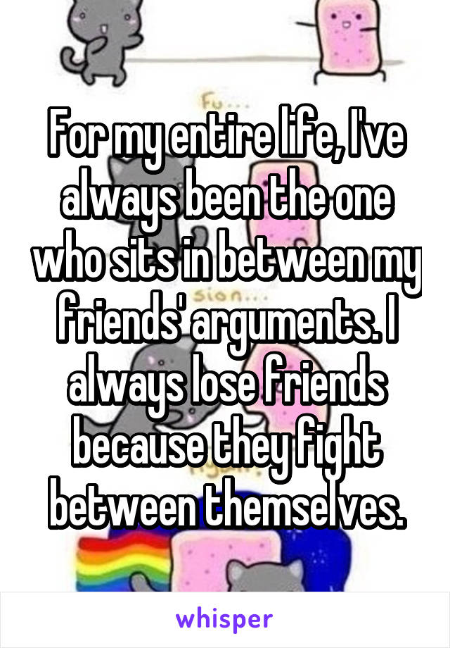 For my entire life, I've always been the one who sits in between my friends' arguments. I always lose friends because they fight between themselves.