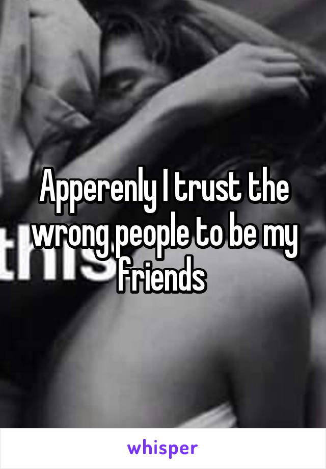 Apperenly I trust the wrong people to be my friends 