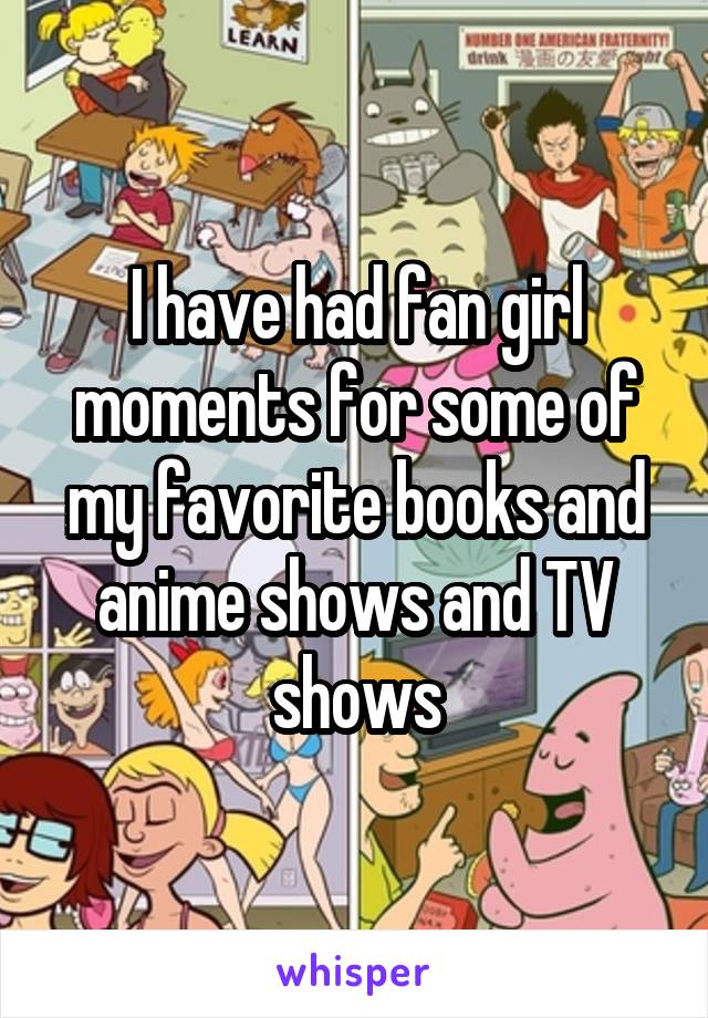 I have had fan girl moments for some of my favorite books and anime shows and TV shows