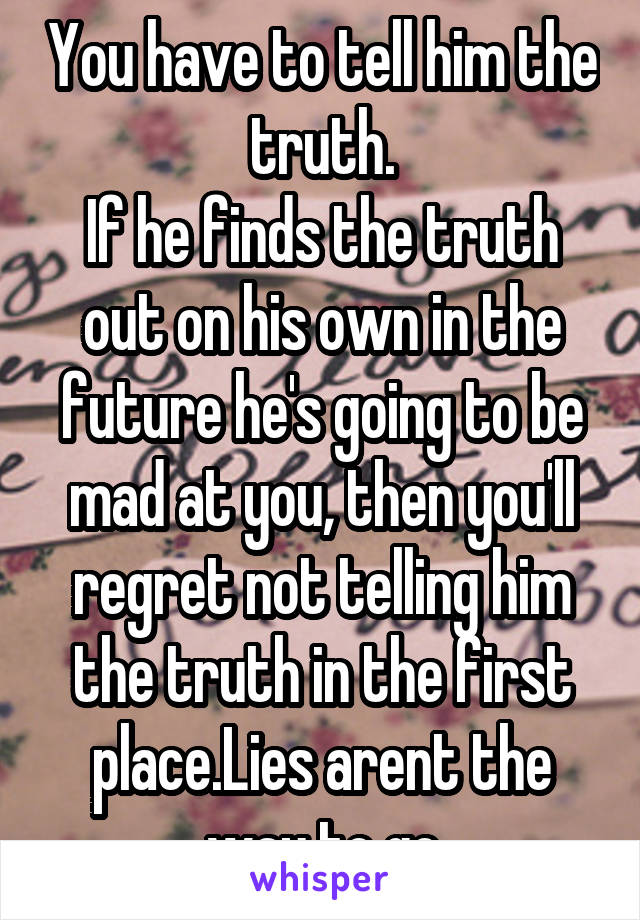 You have to tell him the truth.
If he finds the truth out on his own in the future he's going to be mad at you, then you'll regret not telling him the truth in the first place.Lies arent the way to go