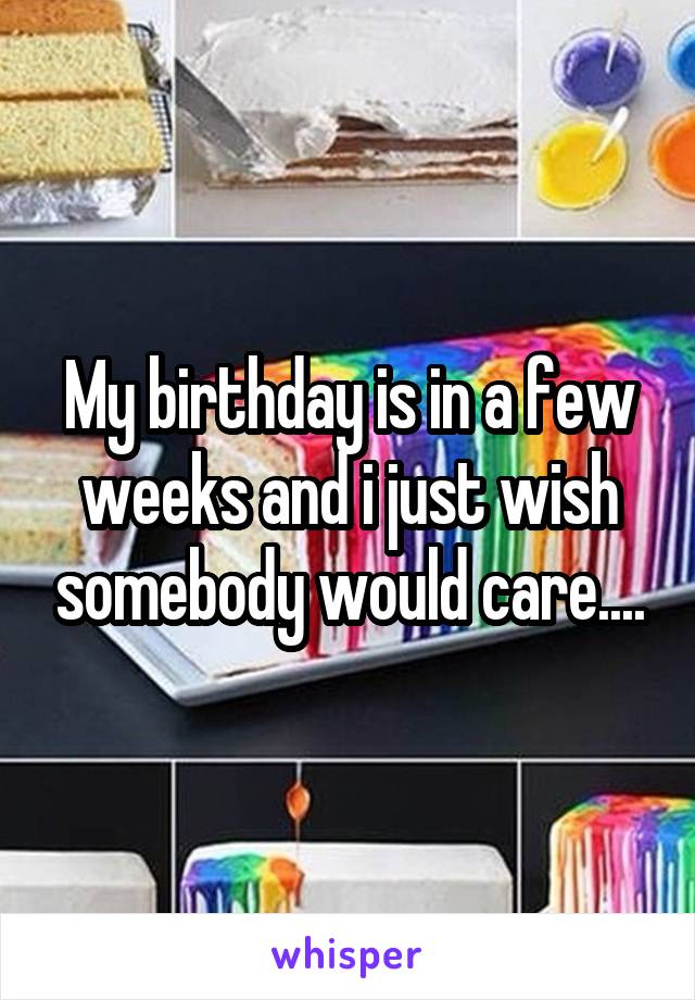 My birthday is in a few weeks and i just wish somebody would care....