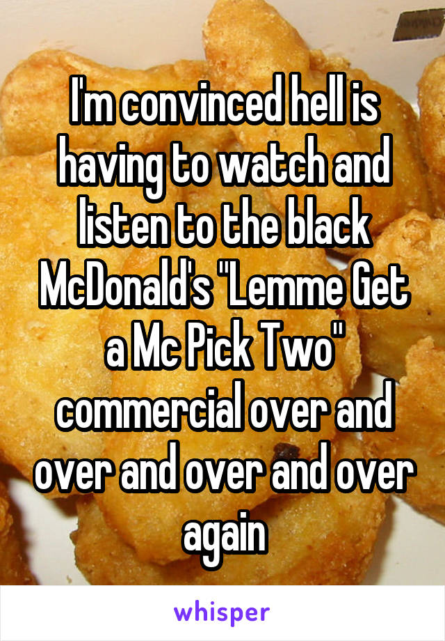 I'm convinced hell is having to watch and listen to the black McDonald's "Lemme Get a Mc Pick Two" commercial over and over and over and over again