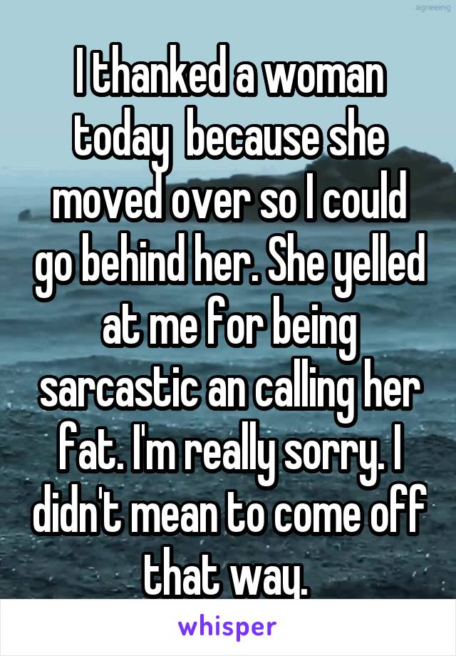 I thanked a woman today  because she moved over so I could go behind her. She yelled at me for being sarcastic an calling her fat. I'm really sorry. I didn't mean to come off that way. 