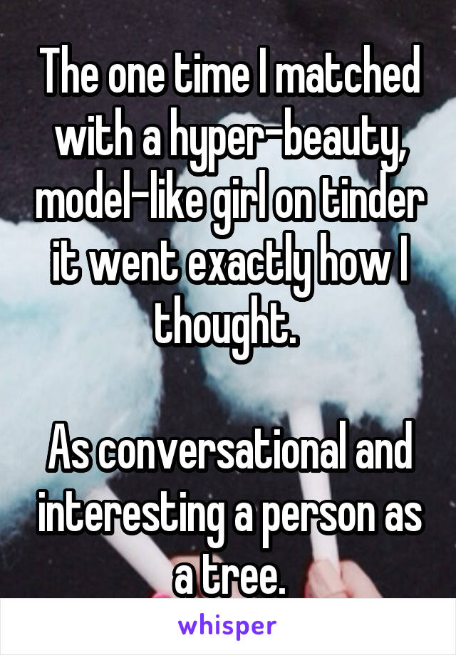 The one time I matched with a hyper-beauty, model-like girl on tinder it went exactly how I thought. 

As conversational and interesting a person as a tree.