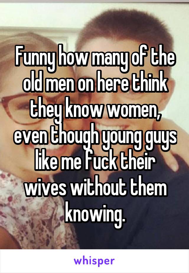 Funny how many of the old men on here think they know women, even though young guys like me fuck their wives without them knowing.