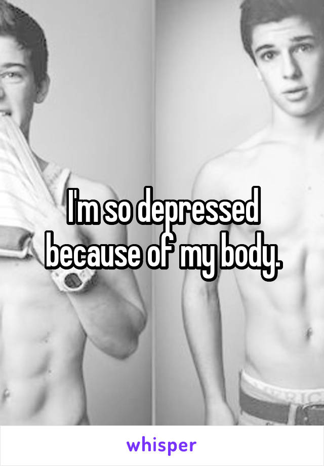 I'm so depressed because of my body.