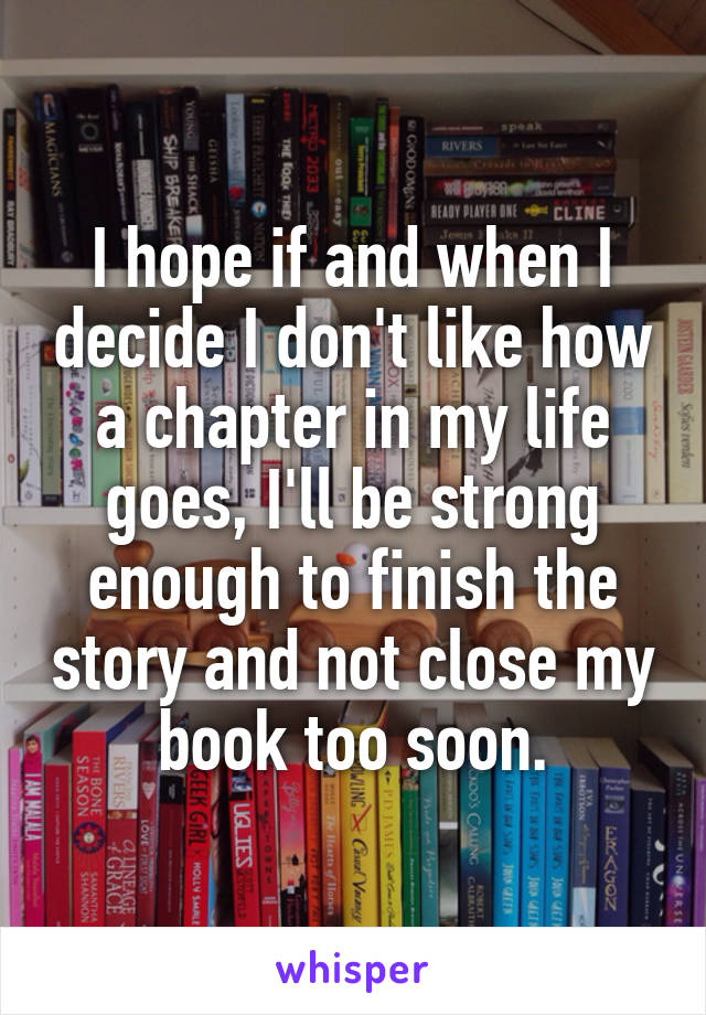 I hope if and when I decide I don't like how a chapter in my life goes, I'll be strong enough to finish the story and not close my book too soon.