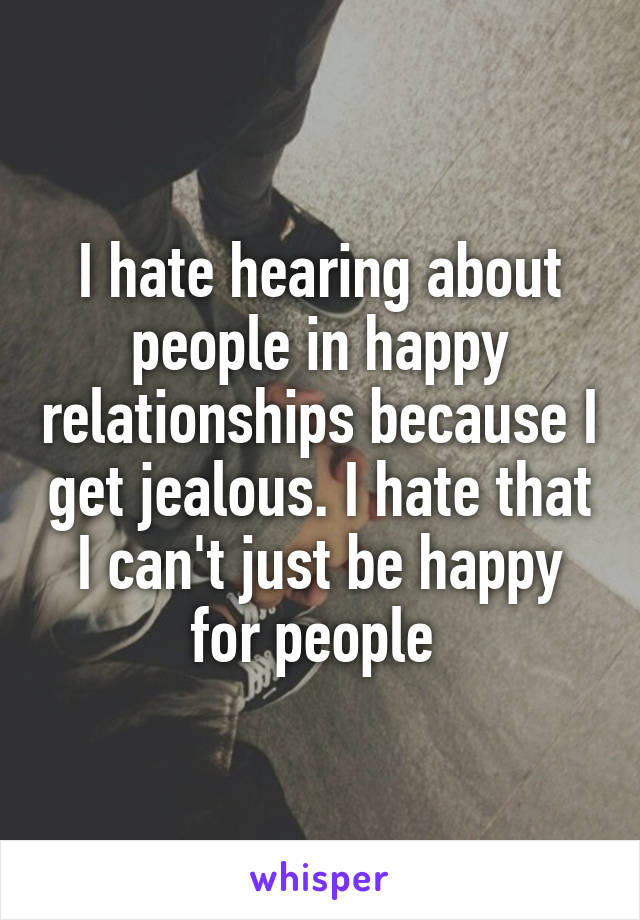 I hate hearing about people in happy relationships because I get jealous. I hate that I can't just be happy for people 