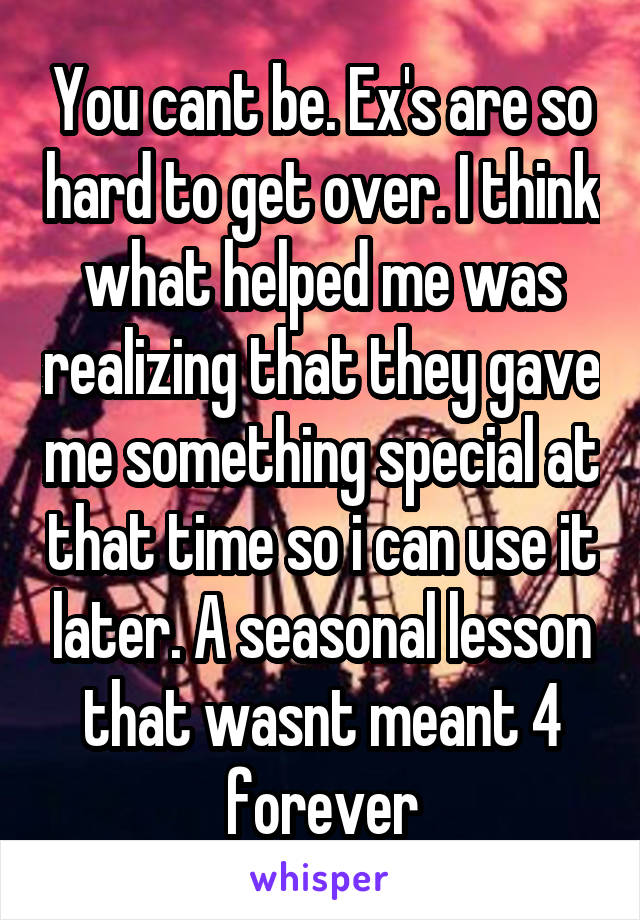 You cant be. Ex's are so hard to get over. I think what helped me was realizing that they gave me something special at that time so i can use it later. A seasonal lesson that wasnt meant 4 forever