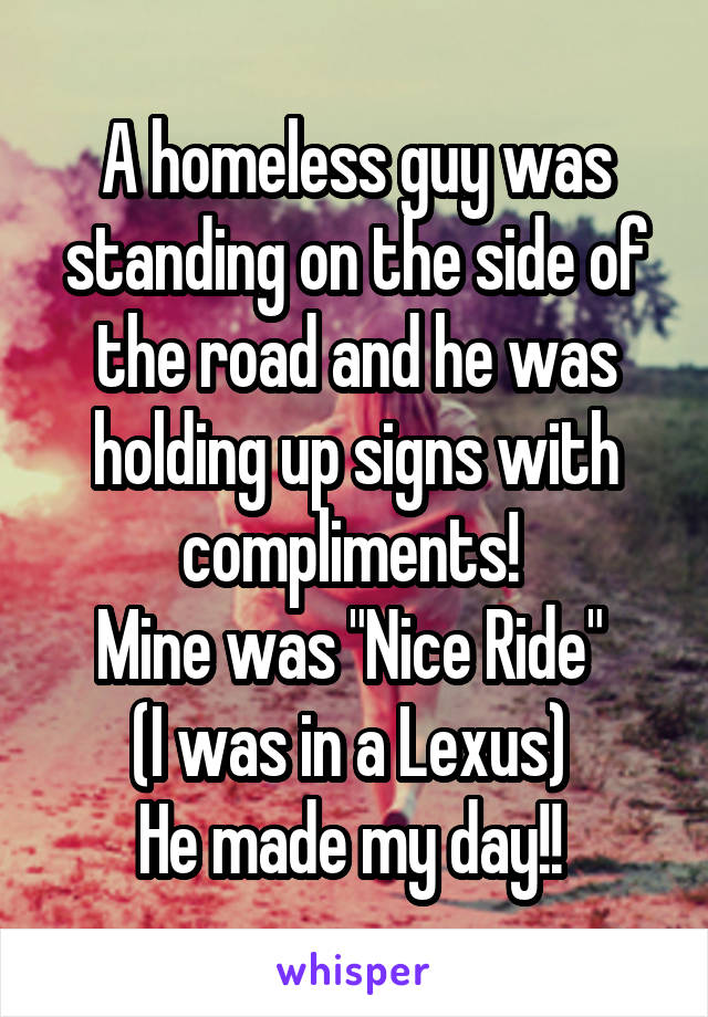 A homeless guy was standing on the side of the road and he was holding up signs with compliments! 
Mine was "Nice Ride" 
(I was in a Lexus) 
He made my day!! 