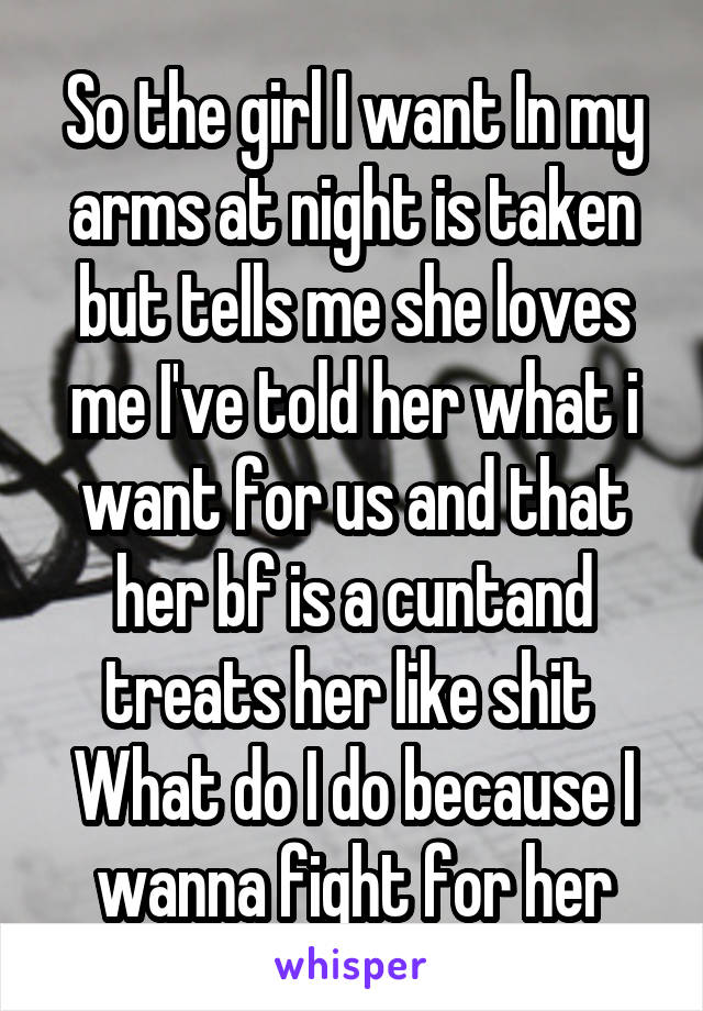 So the girl I want In my arms at night is taken but tells me she loves me I've told her what i want for us and that her bf is a cuntand treats her like shit 
What do I do because I wanna fight for her