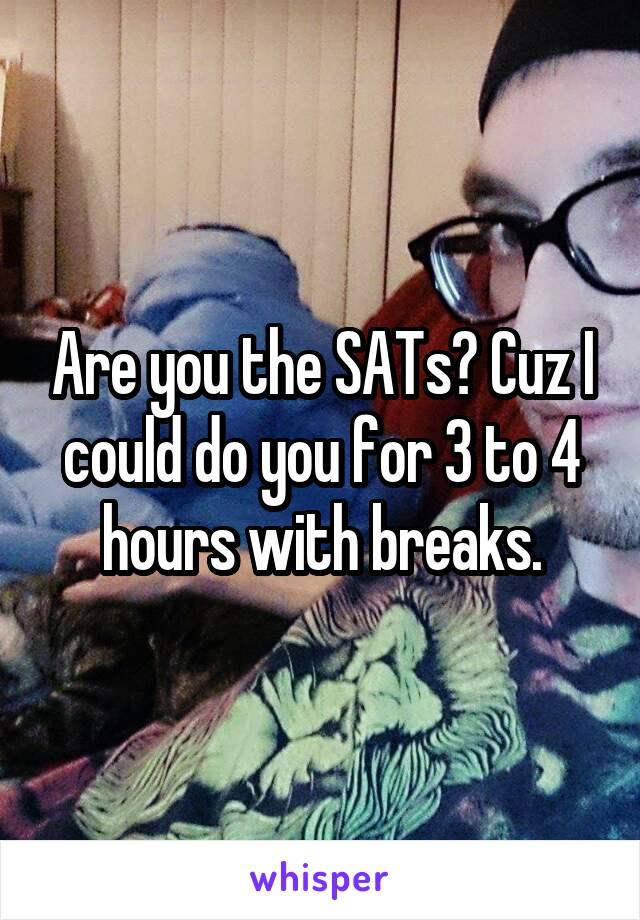 Are you the SATs? Cuz I could do you for 3 to 4 hours with breaks.
