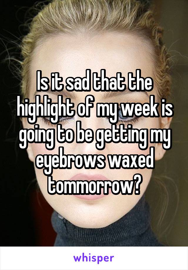 Is it sad that the highlight of my week is going to be getting my eyebrows waxed tommorrow?