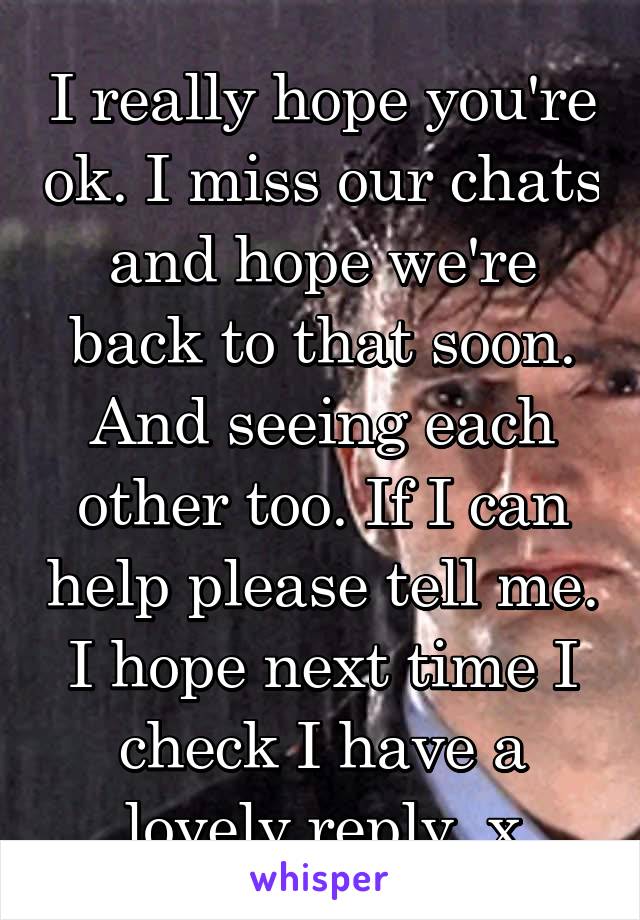 I really hope you're ok. I miss our chats and hope we're back to that soon. And seeing each other too. If I can help please tell me. I hope next time I check I have a lovely reply. x