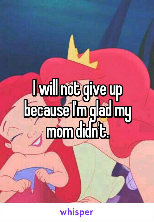 I will not give up because I'm glad my mom didn't.