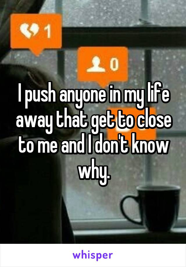 I push anyone in my life away that get to close to me and I don't know why.