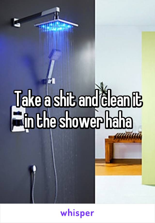 Take a shit and clean it in the shower haha