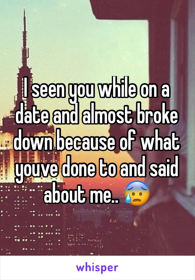 I seen you while on a date and almost broke down because of what youve done to and said about me.. 😰