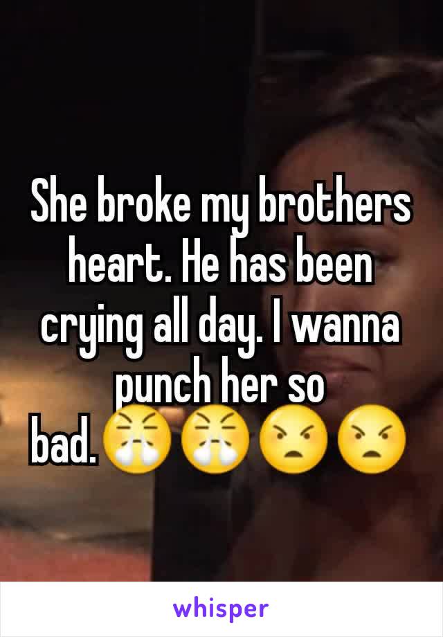 She broke my brothers heart. He has been crying all day. I wanna punch her so bad.😤😤😠😠
