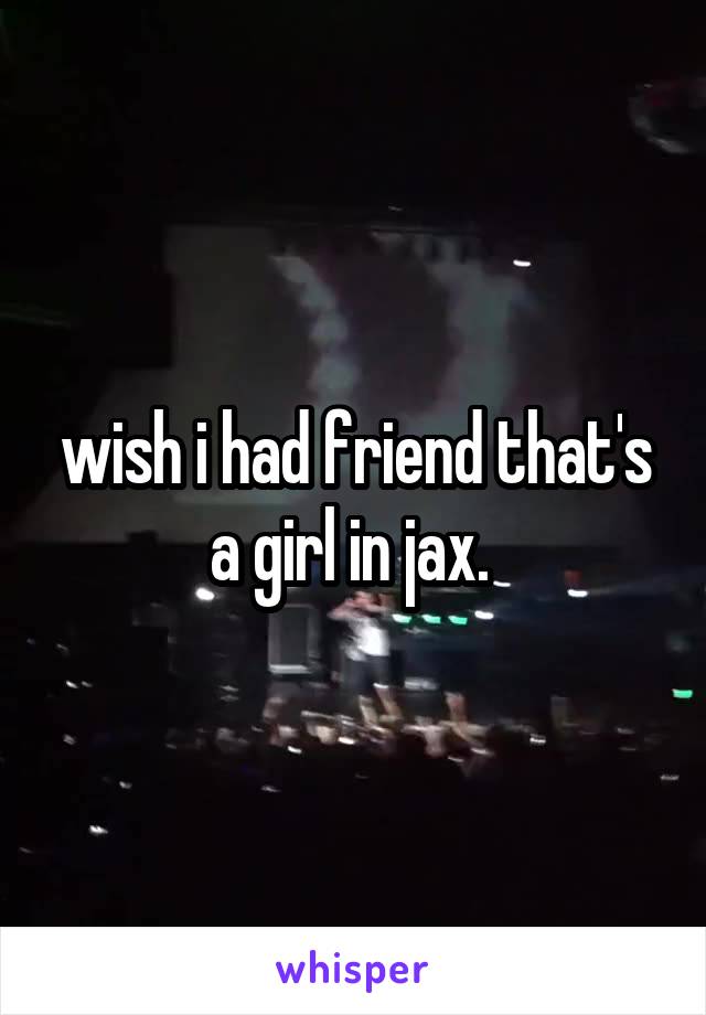 wish i had friend that's a girl in jax. 