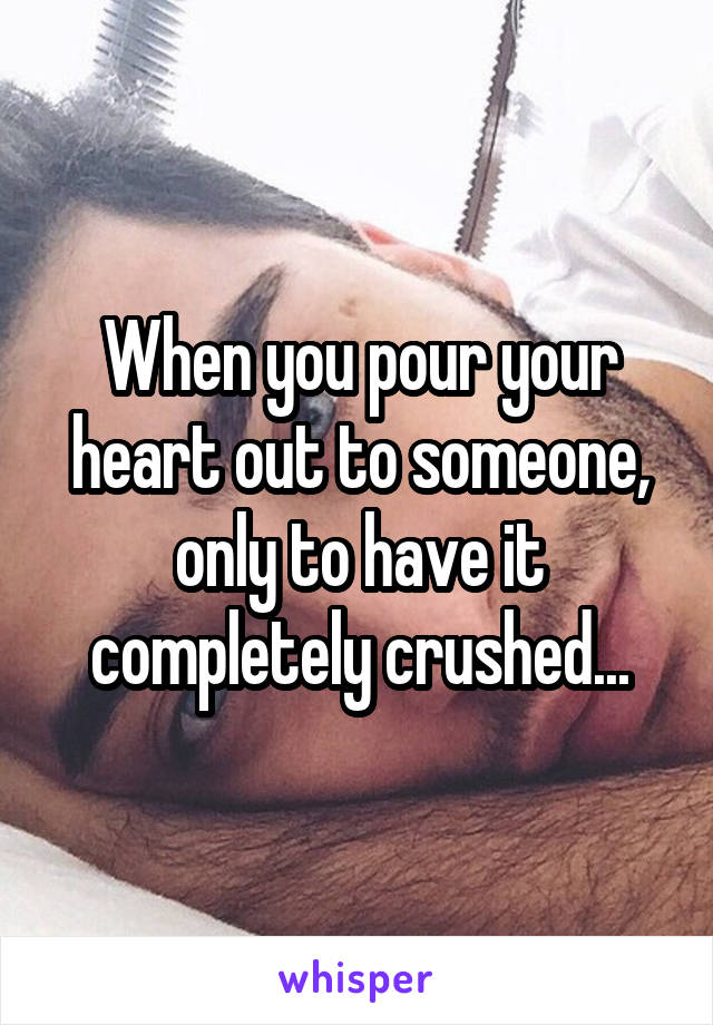 When you pour your heart out to someone, only to have it completely crushed...