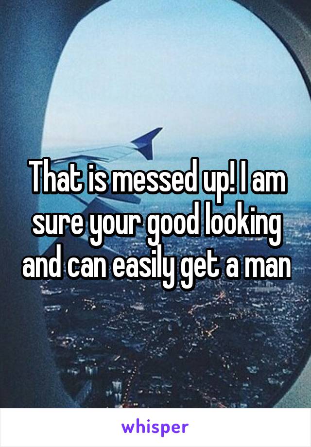 That is messed up! I am sure your good looking and can easily get a man