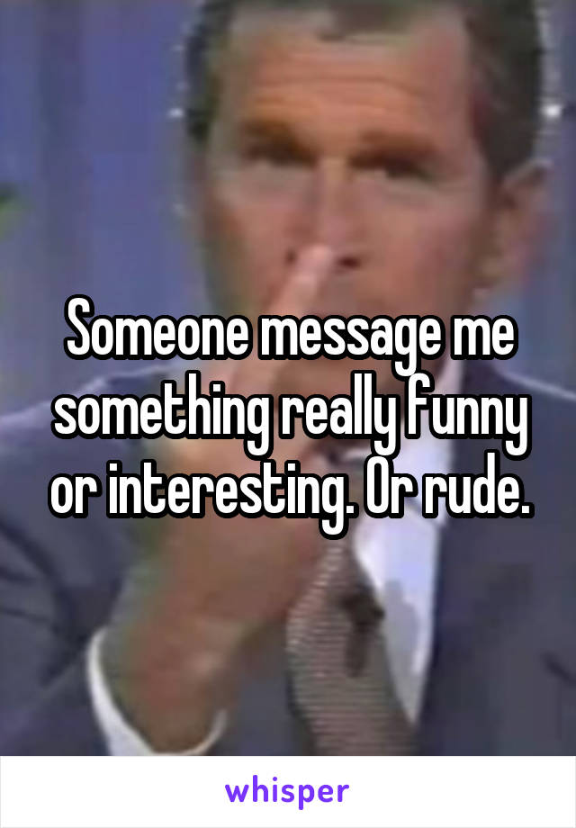 Someone message me something really funny or interesting. Or rude.