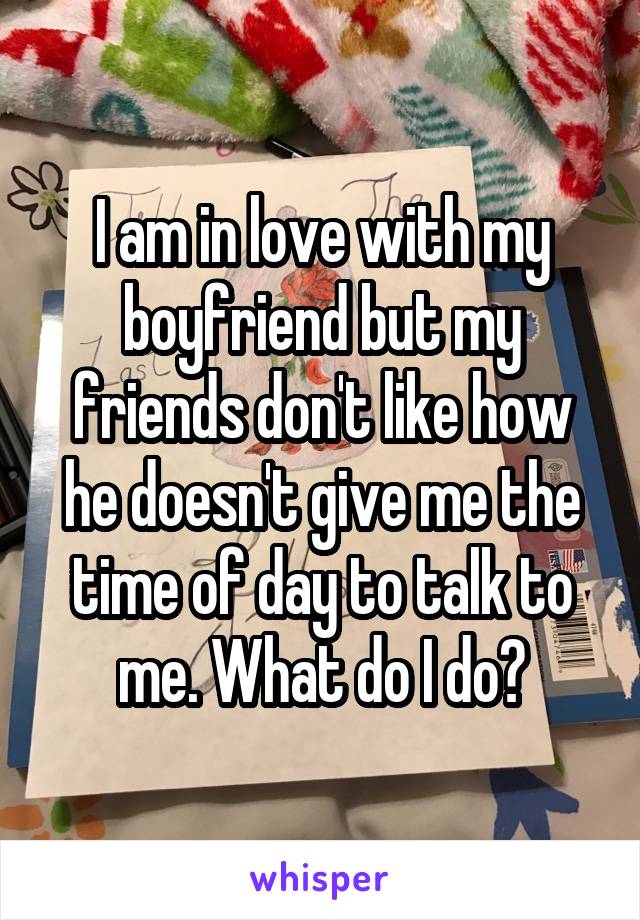 I am in love with my boyfriend but my friends don't like how he doesn't give me the time of day to talk to me. What do I do?