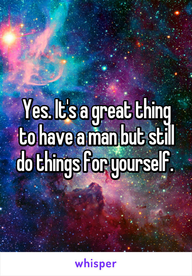 Yes. It's a great thing to have a man but still do things for yourself. 