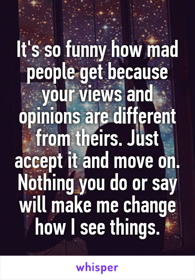 It's so funny how mad people get because your views and opinions are different from theirs. Just accept it and move on. Nothing you do or say will make me change how I see things.