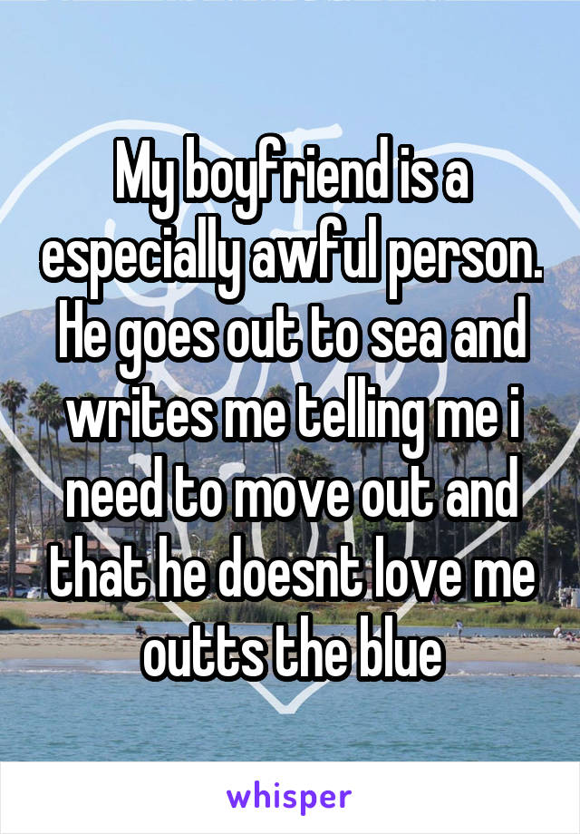 My boyfriend is a especially awful person. He goes out to sea and writes me telling me i need to move out and that he doesnt love me outts the blue