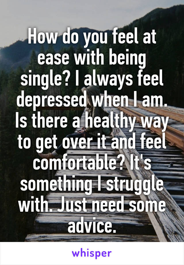 How do you feel at ease with being single? I always feel depressed when I am. Is there a healthy way to get over it and feel comfortable? It's something I struggle with. Just need some advice.