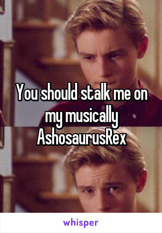 You should stalk me on my musically
AshosaurusRex