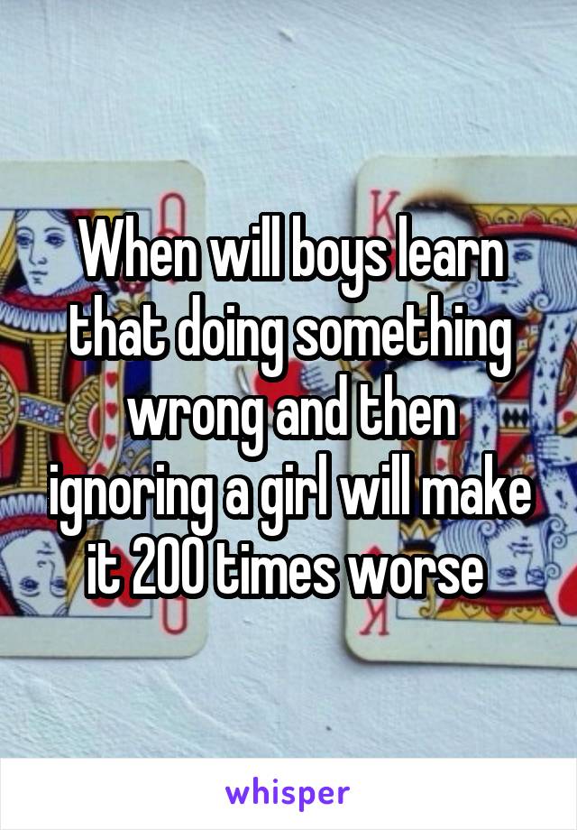 When will boys learn that doing something wrong and then ignoring a girl will make it 200 times worse 