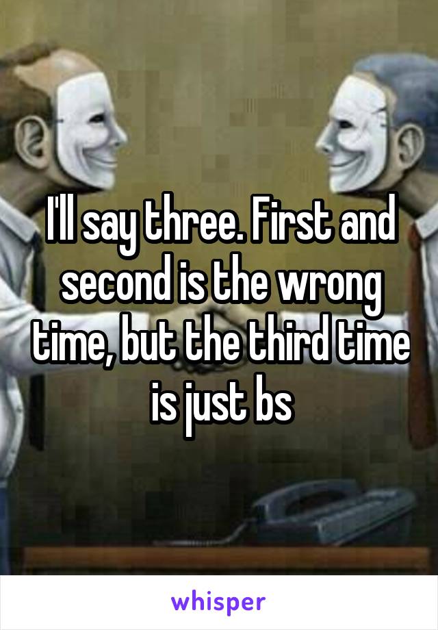 I'll say three. First and second is the wrong time, but the third time is just bs