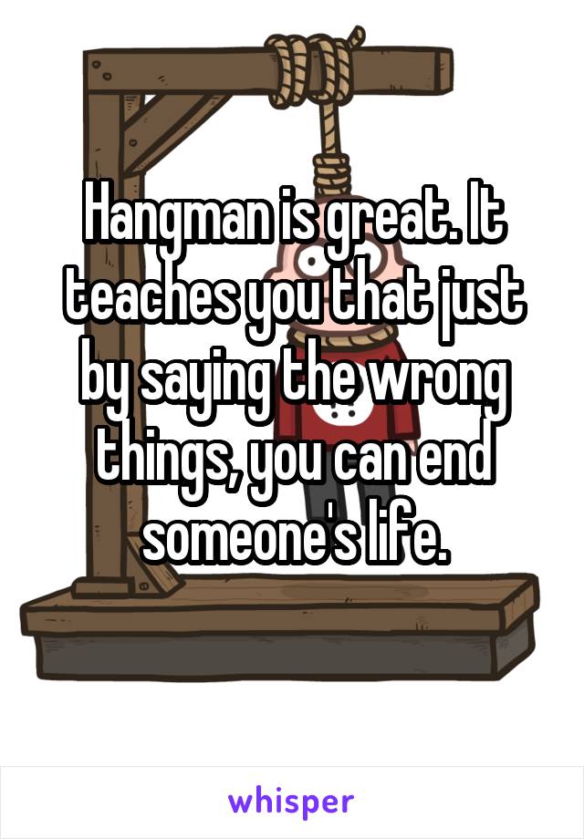 Hangman is great. It teaches you that just by saying the wrong things, you can end someone's life.
