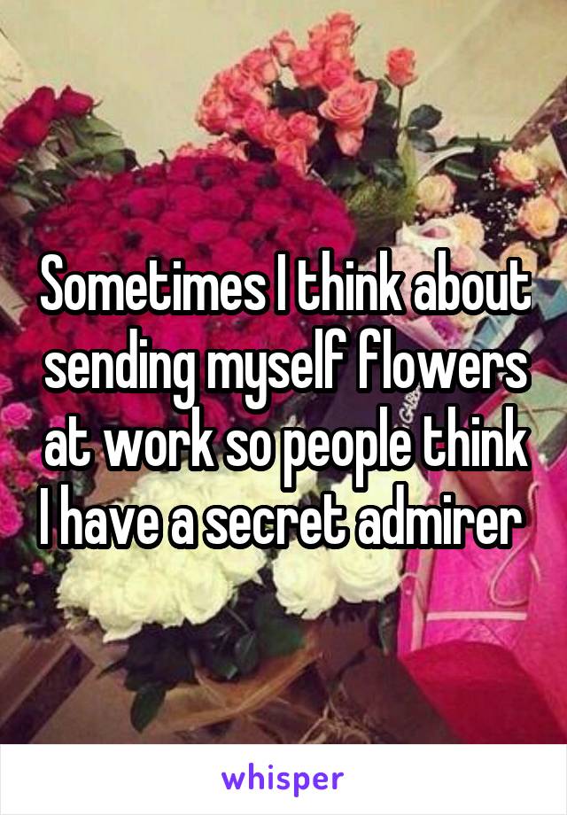 Sometimes I think about sending myself flowers at work so people think I have a secret admirer 