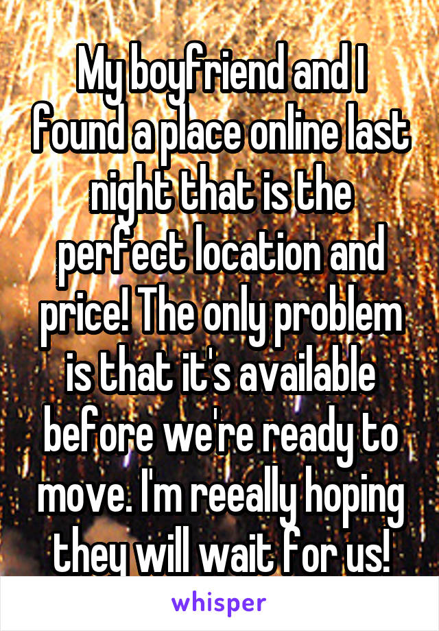 My boyfriend and I found a place online last night that is the perfect location and price! The only problem is that it's available before we're ready to move. I'm reeally hoping they will wait for us!
