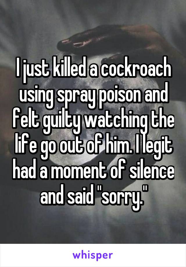 I just killed a cockroach using spray poison and felt guilty watching the life go out of him. I legit had a moment of silence and said "sorry."