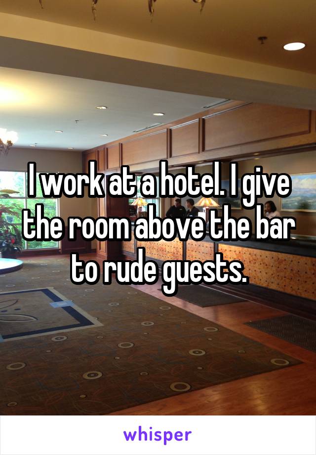 I work at a hotel. I give the room above the bar to rude guests.