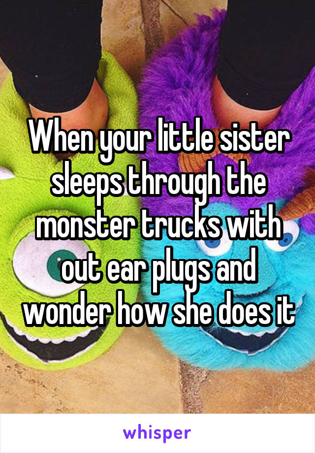 When your little sister sleeps through the monster trucks with out ear plugs and wonder how she does it