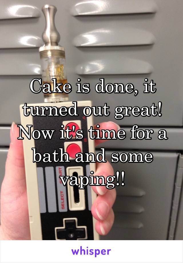 Cake is done, it turned out great! Now it's time for a bath and some vaping!!