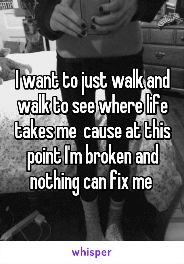 I want to just walk and walk to see where life takes me  cause at this point I'm broken and nothing can fix me 