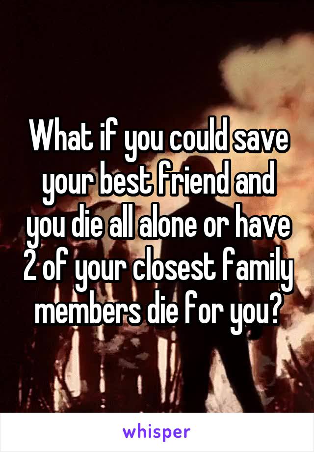 What if you could save your best friend and you die all alone or have 2 of your closest family members die for you?