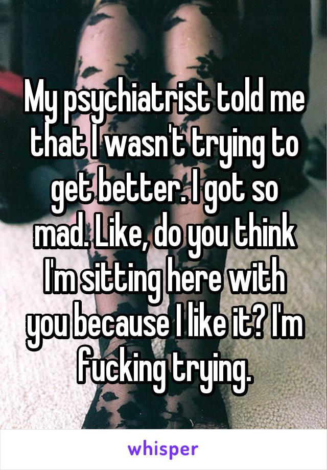 My psychiatrist told me that I wasn't trying to get better. I got so mad. Like, do you think I'm sitting here with you because I like it? I'm fucking trying.