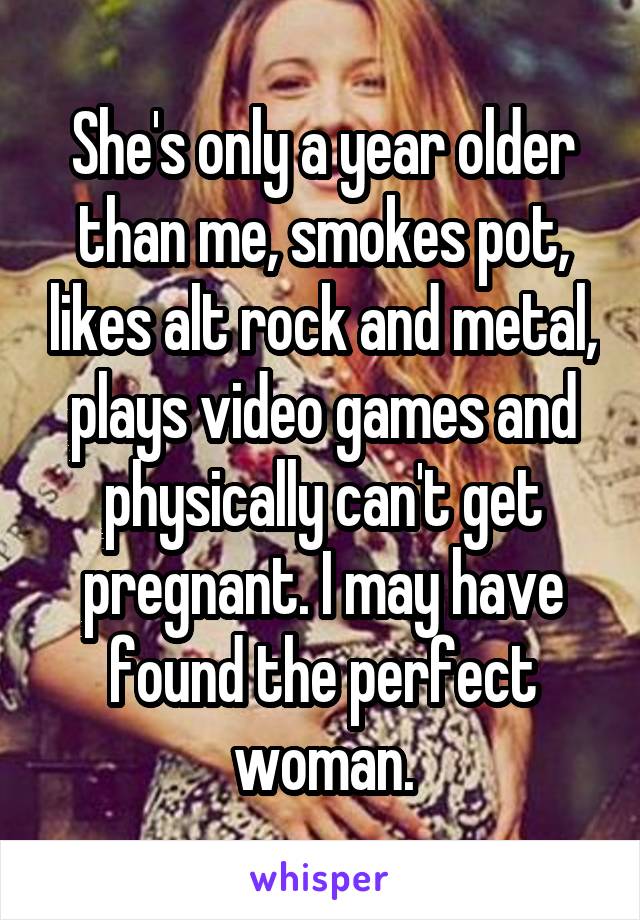 She's only a year older than me, smokes pot, likes alt rock and metal, plays video games and physically can't get pregnant. I may have found the perfect woman.