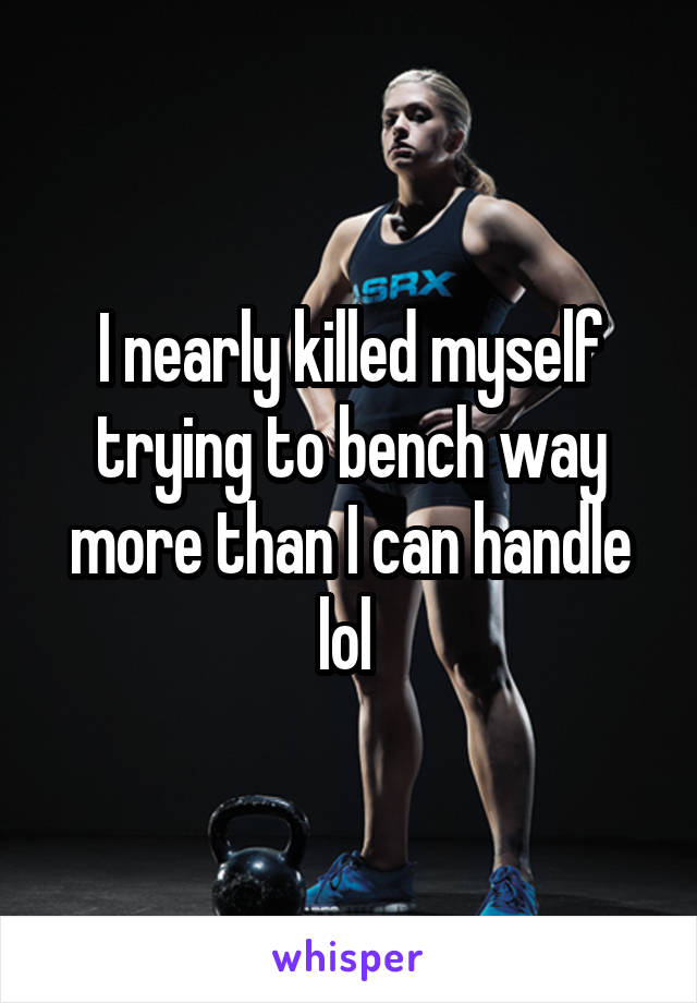 I nearly killed myself trying to bench way more than I can handle lol 