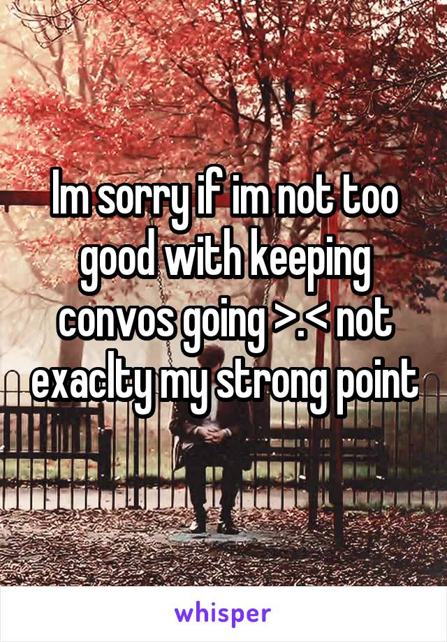 Im sorry if im not too good with keeping convos going >.< not exaclty my strong point
