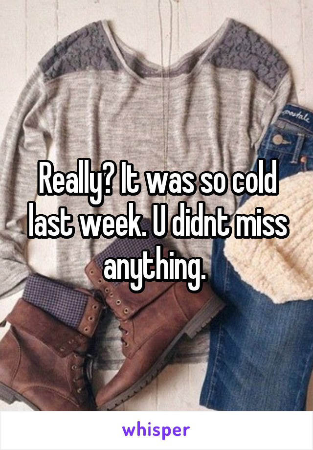 Really? It was so cold last week. U didnt miss anything. 