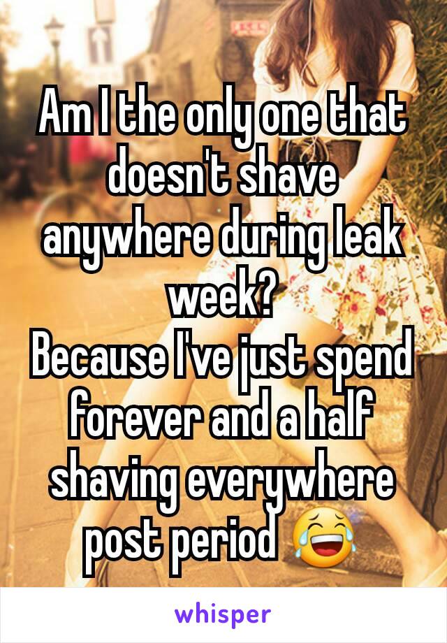 Am I the only one that doesn't shave anywhere during leak week?
Because I've just spend forever and a half shaving everywhere post period ðŸ˜‚